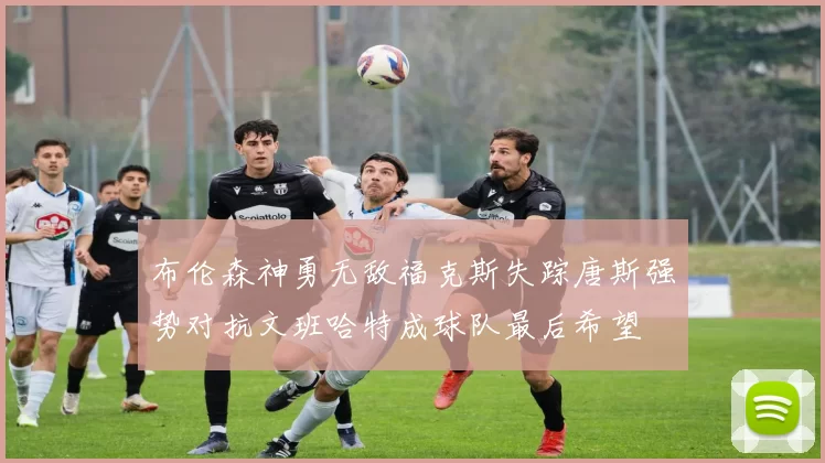 布伦森神勇无敌福克斯失踪唐斯强势对抗文班哈特成球队最后希望