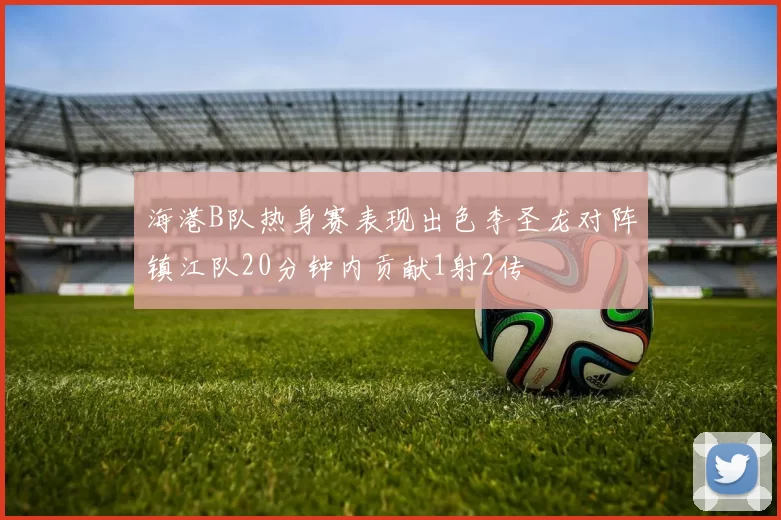 海港B队热身赛表现出色李圣龙对阵镇江队20分钟内贡献1射2传