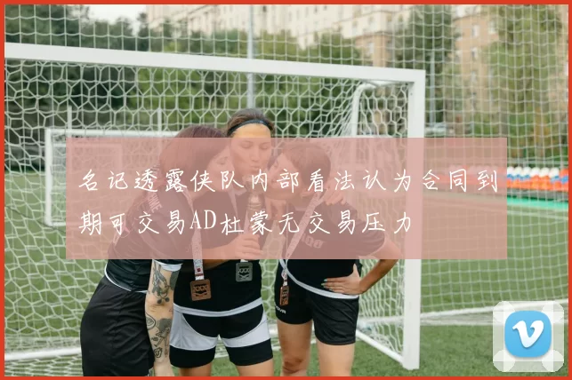 名记透露侠队内部看法认为合同到期可交易AD杜蒙无交易压力