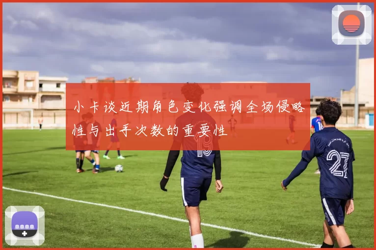 小卡谈近期角色变化强调全场侵略性与出手次数的重要性