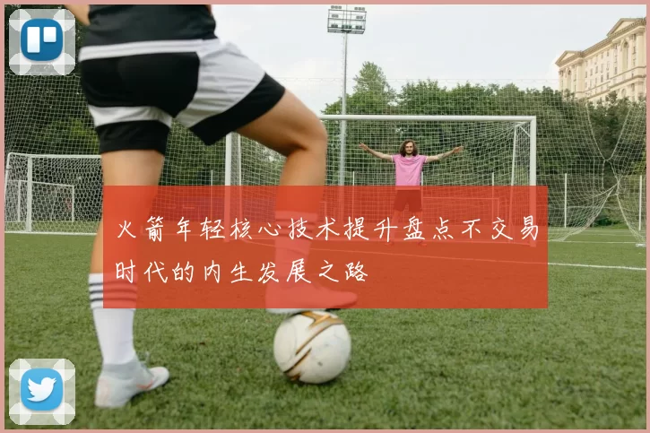 火箭年轻核心技术提升盘点不交易时代的内生发展之路