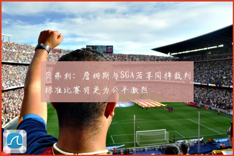 贝弗利：詹姆斯与SGA若享同样裁判标准比赛将更为公平激烈