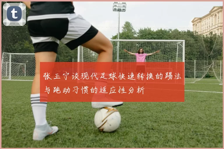 张玉宁谈现代足球快速转换的踢法与跑动习惯的适应性分析