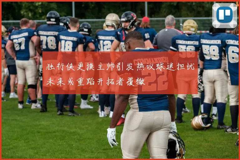 独行侠更换主帅引发热议球迷担忧未来或重蹈开拓者覆辙