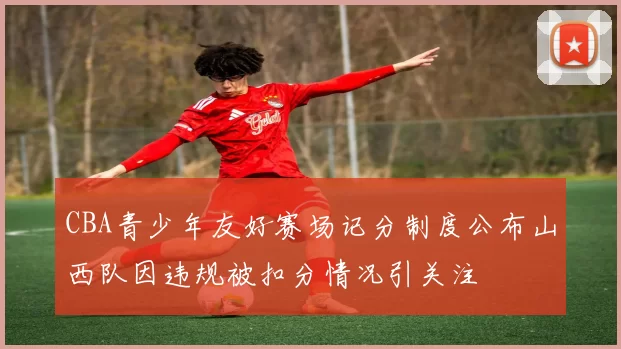 CBA青少年友好赛场记分制度公布山西队因违规被扣分情况引关注