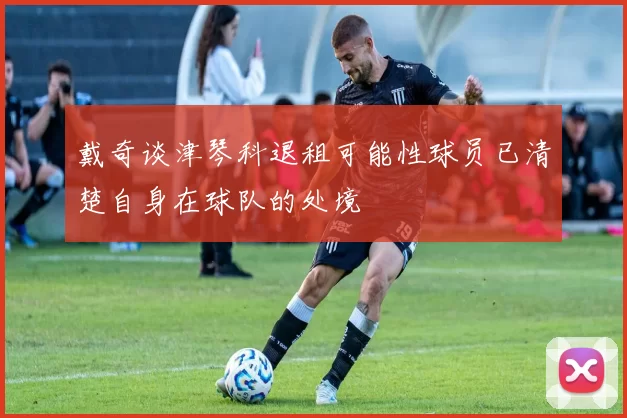 戴奇谈津琴科退租可能性球员已清楚自身在球队的处境