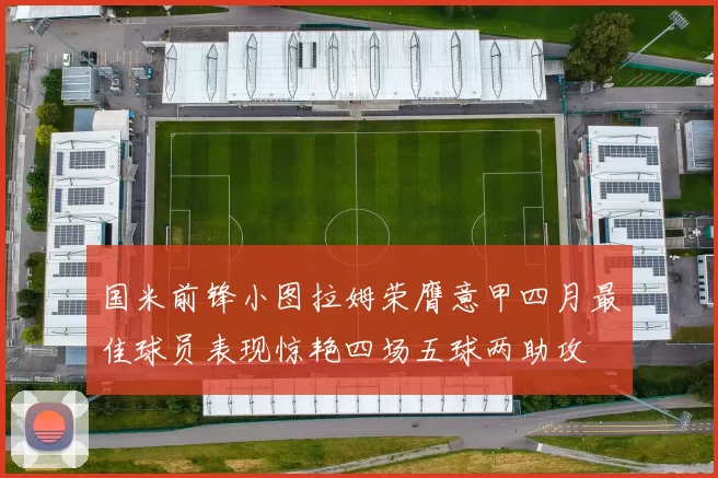 国米前锋小图拉姆荣膺意甲四月最佳球员表现惊艳四场五球两助攻