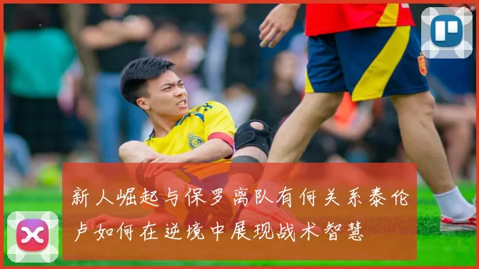 新人崛起与保罗离队有何关系泰伦卢如何在逆境中展现战术智慧