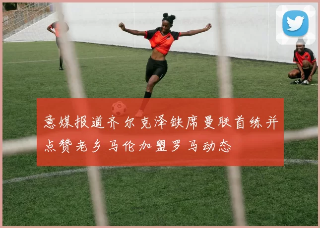 意媒报道齐尔克泽缺席曼联首练并点赞老乡马伦加盟罗马动态