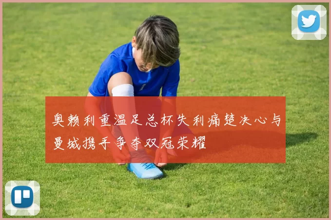 奥赖利重温足总杯失利痛楚决心与曼城携手争夺双冠荣耀