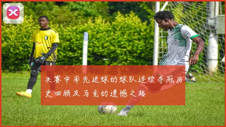 决赛中率先进球的球队连续夺冠历史回顾及马竞的遗憾之路